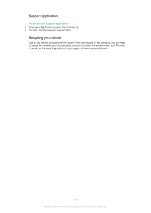 Page 116Support applicationTo access the support application
1 From your Application screen, find and tap 
.
2 Find and tap the required support item.
Recycling your device
Got an old device lying around the house? Why not recycle it? By doing so, you will help
us reuse its materials and components, and you’ll protect the environment, too! Find out
more about the recycling options in your region at  www.sonymobile.com.
116This is an Internet version of this publication. © Print only for private use. 