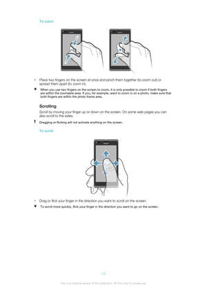Page 15To zoom
•Place two fingers on the screen at once and pinch them together (to zoom out) or
spread them apart (to zoom in).
When you use two fingers on the screen to zoom, it is only possible to zoom if both fingers
are within the zoomable area. If you, for example, want to zoom in on a photo, make sure that
both fingers are within the photo frame area.
Scrolling
Scroll by moving your finger up or down on the screen. On some web pages you can also scroll to the sides.
Dragging or flicking will not activate...