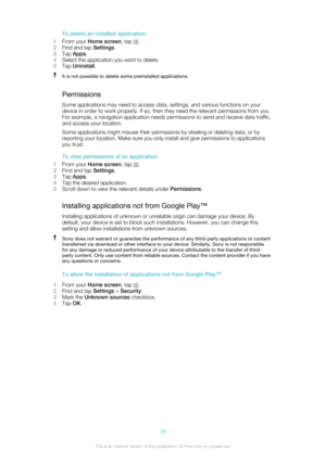 Page 36To delete an installed application
1 From your  Home screen , tap 
.
2 Find and tap  Settings.
3 Tap  Apps .
4 Select the application you want to delete.
5 Tap  Uninstall .
It is not possible to delete some preinstalled applications.
Permissions
Some applications may need to access data, settings, and various functions on your
device in order to work properly. If so, then they need the relevant permissions from you.
For example, a navigation application needs permissions to send and receive data...