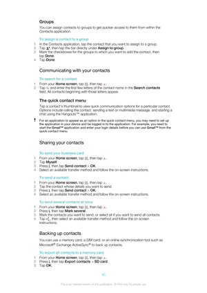 Page 46GroupsYou can assign contacts to groups to get quicker access to them from within the
Contacts application.
To assign a contact to a group
1 In the Contacts application, tap the contact that you want to assign to a group.
2 Tap 
, then tap the bar directly under  Assign to group.
3 Mark the checkboxes for the groups to which you want to add the contact, then
tap  Done .
4 Tap  Done .
Communicating with your contacts To search for a contact
1 From your  Home screen , tap 
, then tap .
2 Tap 
 and enter...