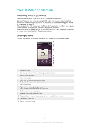 Page 55"WALKMAN" application
Transferring music to your device
There are different ways to get music from a computer to your device:
• Connect the device and computer using a USB cable and drag and drop music files
directly into the file manager application on the computer. See  Connecting your device
to a computer  on page 96.
• If the computer is a PC, you can use the Media Go™ application from Sony and organize
your music files, create playlists, subscribe to podcasts, and more.
• If the computer is...