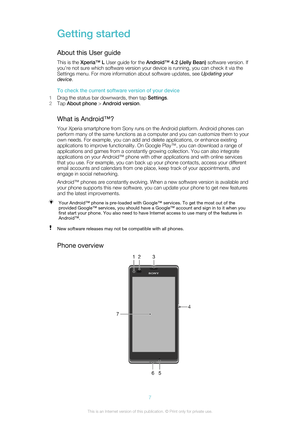Page 7Getting started
About this User guide This is the  Xperia™ L  User guide for the  Android™ 4.2 (Jelly Bean)  software version. If
you're not sure which software version your device is running, you can check it via the
Settings menu. For more information about software updates, see  Updating your
device .
To check the current software version of your device
1 Drag the status bar downwards, then tap  Settings.
2 Tap  About phone  > Android version .
What is Android™? Your Xperia smartphone from Sony...
