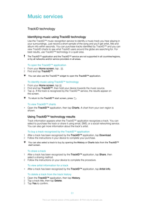 Page 61Music services
TrackID technology
Identifying music using TrackID technology Use the TrackID™ music recognition service to identify a music track you hear playing in
your surroundings. Just record a short sample of the song and you’ll get artist, title and
album info within seconds. You can purchase tracks identified by TrackID™ and you can
view TrackID charts to see what TrackID users around the globe are searching for. For
best results, use TrackID™ technology in a quiet area.The TrackID™ application...