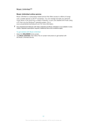 Page 62Music Unlimited™
Music Unlimited online service Music Unlimited is a subscription-based service that offers access to millions of songs
over a mobile network or Wi-Fi ®
 connection. You can manage and edit your personal
music library in the cloud from a variety of devices, or sync your playlists and music using
a PC that runs the Windows ®
 operating system. Go to
www.sonyentertainmentnetwork.com  for more information.Sony Entertainment Network with Video Unlimited and Music Unlimited is not available in...
