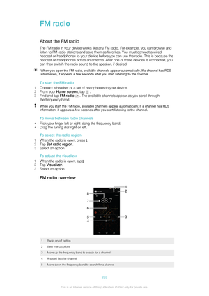 Page 63FM radioAbout the FM radio
The FM radio in your device works like any FM radio. For example, you can browse and
listen to FM radio stations and save them as favorites. You must connect a wired
headset or headphones to your device before you can use the radio. This is because the
headset or headphones act as an antenna. After one of these devices is connected, you
can then switch the radio sound to the speaker, if desired.When you open the FM radio, available channels appear automatically. If a channel...