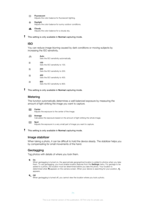 Page 71Fluorescent
Adjusts the color balance for fluorescent lighting.Daylight
Adjusts the color balance for sunny outdoor conditions.Cloudy
Adjusts the color balance for a cloudy sky.This setting is only available in  Normal capturing mode.
ISO
You can reduce image blurring caused by dark conditions or moving subjects by
increasing the ISO sensitivity.
Auto
Sets the ISO sensitivity automatically.100
Sets the ISO sensitivity to 100.200
Sets the ISO sensitivity to 200.400
Sets the ISO sensitivity to 400.800
Sets...