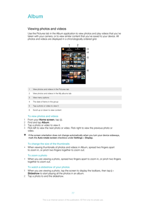 Page 77Album
Viewing photos and videos Use the Pictures tab in the Album application to view photos and play videos that you’ve
taken with your camera, or to view similar content that you've saved to your device. All
photos and videos are displayed in a chronologically ordered grid.
1View photos and videos in the Pictures tab2View photos and videos in the My albums tab3View menu options4The date of items in the group5Tap a photo or video to view it6Scroll up or down to view content
To view photos and...
