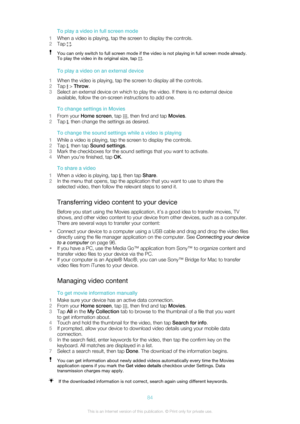 Page 84To play a video in full screen mode
1 When a video is playing, tap the screen to display the controls.
2 Tap 
.
You can only switch to full screen mode if the video is not playing in full screen mode already.
To play the video in its original size, tap 
.
To play a video on an external device
1 When the video is playing, tap the screen to display all the controls.
2 Tap 
 > Throw .
3 Select an external device on which to play the video. If there is no external device
available, follow the on-screen...