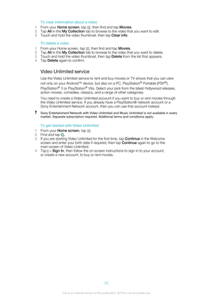 Page 85To clear information about a video
1 From your  Home screen , tap 
, then find and tap  Movies.
2 Tap  All in the  My Collection  tab to browse to the video that you want to edit.
3 Touch and hold the video thumbnail, then tap  Clear info.
To delete a video
1 From your Home screen, tap 
, then find and tap  Movies.
2 Tap  All in the  My Collection  tab to browse to the video that you want to delete.
3 Touch and hold the video thumbnail, then tap  Delete from the list that appears.
4 Tap  Delete  again to...