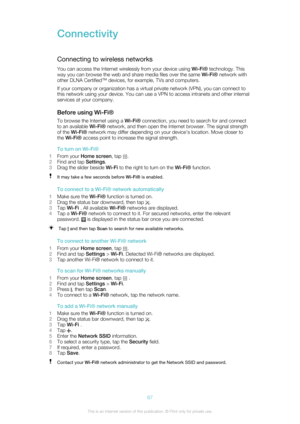 Page 87ConnectivityConnecting to wireless networks
You can access the Internet wirelessly from your device using  Wi-Fi® technology. This
way you can browse the web and share media files over the same  Wi-Fi® network with
other DLNA Certified™ devices, for example, TVs and computers.
If your company or organization has a virtual private network (VPN), you can connect to
this network using your device. You can use a VPN to access intranets and other internal
services at your company.
Before using Wi-Fi® To...