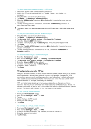 Page 89To share your data connection using a USB cable
1 Deactivate all USB cable connections to your device.
2 Using the USB cable that came with your device, connect your device to a
computer.
3 Drag the status bar downward, then tap 
.
4 Tap  More…  > Tethering & portable hotspot .
5 Mark the  USB tethering  checkbox. 
 is displayed in the status bar once you are
connected.
6 To stop sharing your data connection, unmark the  USB tethering checkbox or
disconnect the USB cable.
You cannot share your...