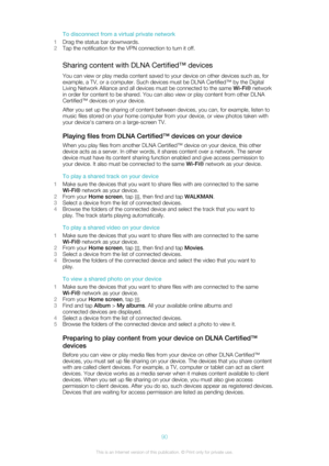 Page 90To disconnect from a virtual private network
1 Drag the status bar downwards.
2 Tap the notification for the VPN connection to turn it off.
Sharing content with DLNA Certified™ devices You can view or play media content saved to your device on other devices such as, for
example, a TV, or a computer. Such devices must be DLNA Certified™ by the Digital
Living Network Alliance and all devices must be connected to the same  Wi-Fi® network
in order for content to be shared. You can also view or play content...