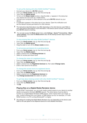 Page 91To set up file sharing with other DLNA Certified™ devices
1 Connect your device to a  Wi-Fi® network.
2 From your  Home screen , tap 
, then find and tap .
3 Tap 
, then tap  Media server .
4 To turn on the  Share media function, drag the slider. 
 appears in the status bar.
Your device can now work as a media server.
5 Connect your computer or other devices to the same  Wi-Fi® network as your
device.
6 A notification appears in the status bar of your device. Open the notification and
set the relevant...