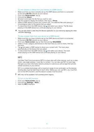 Page 92To view photos or videos from your device on a DMR device
1 Make sure that you have correctly set up the DMR device and that it is connected
to the same  Wi-Fi® network as your device.
2 From your  Home screen , tap 
.
3 Find and tap  Album.
4 Browse to and open the file that you want to view.
5 Tap the screen to display the toolbars, then tap 
 > Throw .
6 Select a DMR device to share your content with. The selected files start playing in
chronological order on the device that you select.
7 To...