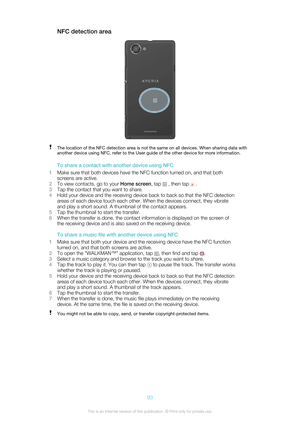 Page 93NFC detection areaThe location of the NFC detection area is not the same on all devices. When sharing data with
another device using NFC, refer to the User guide of the other device for more information.
To share a contact with another device using NFC
1 Make sure that both devices have the NFC function turned on, and that both
screens are active.
2 To view contacts, go to your  Home screen, tap 
 , then tap  .
3 Tap the contact that you want to share.
4 Hold your device and the receiving device back to...