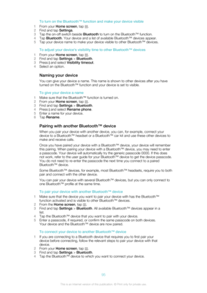 Page 95To turn on the Bluetooth™ function and make your device visible
1 From your  Home screen , tap 
.
2 Find and tap  Settings.
3 Tap the on-off switch beside  Bluetooth to turn on the Bluetooth™ function.
4 Tap  Bluetooth . Your device and a list of available Bluetooth™ devices appear.
5 Tap your device name to make your device visible to other Bluetooth™ devices.
To adjust your device's visibility time to other Bluetooth™ devices
1 From your  Home screen , tap 
.
2 Find and tap  Settings > Bluetooth ....