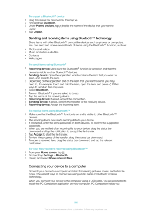 Page 96To unpair a Bluetooth®
 device
1 Drag the status bar downwards, then tap 
.
2 Find and tap  Bluetooth.
3 Under  Paired devices , tap 
 beside the name of the device that you want to
unpair.
4 Tap  Unpair .
Sending and receiving items using Bluetooth™ technology Share items with other Bluetooth™ compatible devices such as phones or computers.
You can send and receive several kinds of items using the Bluetooth™ function, such as:
• Photos and videos
• Music and other audio files
• Contacts
• Web pages
To...