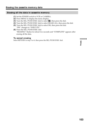 Page 103Editing
103
Erasing the cassette memory data
Erasing all the data in cassette memory
(1)Set the POWER switch to VCR or CAMERA.
(2)Press MENU to display the menu display.
(3)Turn the SEL/PUSH EXEC dial to select 
, then press the dial.
(4)Turn the SEL/PUSH EXEC dial to select ERASE ALL, then press the dial.
(5)Turn the SEL/PUSH EXEC dial to select OK, then press the dial.
“OK” changes to “EXECUTE.”
(6)Press the SEL/PUSH EXEC dial.
“ERASING” flashes for about two seconds and “COMPLETE” appears after...