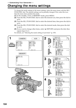 Page 104104
— Customizing Your Camcorder —
Changing the menu settings
To change the mode settings in the menu settings, select the menu items with the SEL/
PUSH EXEC dial. The default settings can be partially changed. First, select the icon,
then the menu item and then the mode.
(1)In the standby, VCR, or MEMORY mode, press MENU.
(2)Turn the SEL/PUSH EXEC dial to select the desired icon, then press the dial to
set it.
(3)Turn the SEL/PUSH EXEC dial to select the desired item, then press the dial to
set it....