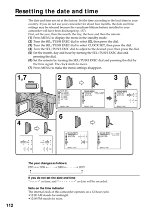 Page 112112
Resetting the date and time
The date and time are set at the factory. Set the time according to the local time in your
country. If you do not use your camcorder for about four months, the date and time
settings may be released because the vanadium-lithium battery installed in your
camcorder will have been discharged (p. 157).
First, set the year, then the month, the day, the hour and then the minute.
(1)Press MENU to display the menu in the standby mode.
(2)Turn the SEL/PUSH EXEC dial to select 
,...