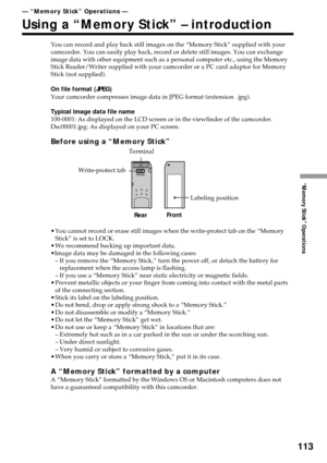 Page 113113
“Memory Stick” Operations
— “Memory Stick” Operations —
Using a “Memory Stick” – introduction
You can record and play back still images on the “Memory Stick” supplied with your
camcorder. You can easily play back, record or delete still images. You can exchange
image data with other equipment such as a personal computer etc., using the Memory
Stick Reader/Writer supplied with your camcorder or a PC card adaptor for Memory
Stick (not supplied).
On file format (JPEG)
Your camcorder compresses image...