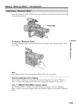 Page 115115
“Memory Stick” Operations
Using a “Memory Stick” – introduction
Inserting a “Memory Stick”
Insert the “Memory Stick” with the Sony logo pointing toward the LCD panel and the b
mark pointing inward.
To eject a “Memory Stick”Push the “Memory Stick” inward, then release your finger. The “Memory Stick” comes
out a little.
Note
The “Memory Stick” may pop out depending on the way you push it.
When the access lamp is lit or flashing
Never shake or strike your camcorder. Do not turn the power off , eject a...