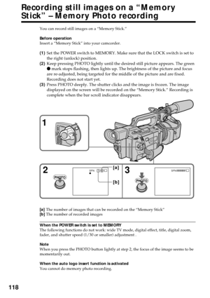 Page 118118
Recording still images on a “Memory
Stick” – Memory Photo recording
You can record still images on a “Memory Stick.”
Before operation
Insert a “Memory Stick” into your camcorder.
(1)Set the POWER switch to MEMORY. Make sure that the LOCK switch is set to
the right (unlock) position.
(2)Keep pressing PHOTO lightly until the desired still picture appears. The green
z mark stops flashing, then lights up. The brightness of the picture and focus
are re-adjusted, being targeted for the middle of the...