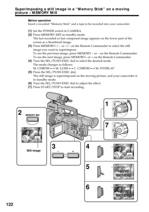 Page 122122
Before operation
Insert a recorded “Memory Stick” and a tape to be recorded into your camcorder.
(1)Set the POWER switch to CAMERA.
(2)Press MEMORY MIX in standby mode.
The last recorded or last composed image appears on the lower part of the
screen as a thumbnail image.
(3)Press MEMORY+/–  or +/– on the Remote Commander to select the still
image you want to superimpose.
To see the previous image, press MEMORY – or – on the Remote Commander.
To see the next image, press MEMORY+ or + on the Remote...