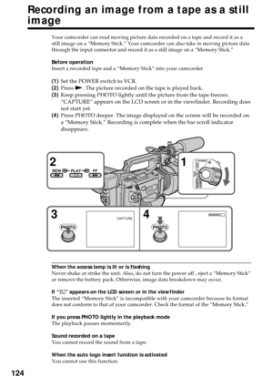 Page 124124
Recording an image from a tape as a still
image
Your camcorder can read moving picture data recorded on a tape and record it as a
still image on a “Memory Stick.” Your camcorder can also take in moving picture data
through the input connector and record it as a still image on a “Memory Stick.”
Before operation
Insert a recorded tape and a “Memory Stick” into your camcorder.
(1)Set the POWER switch to VCR.
(2)Press N. The picture recorded on the tape is played back.
(3)Keep pressing PHOTO lightly...