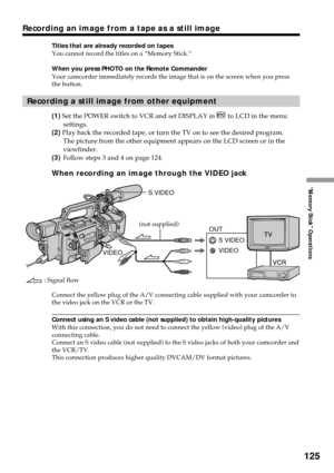 Page 125125
“Memory Stick” Operations
Recording an image from a tape as a still image
Titles that are already recorded on tapes
You cannot record the titles on a “Memory Stick.”
When you press PHOTO on the Remote Commander
Your camcorder immediately records the image that is on the screen when you press
the button.
Recording a still image from other equipment
(1) Set the POWER switch to VCR and set DISPLAY in  to LCD in the menu
settings.
(2) Play back the recorded tape, or turn the TV on to see the desired...