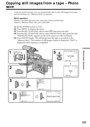 Page 127127
“Memory Stick” Operations
Copying still images from a tape – Photo
save
Using the search function, you can automatically take in only still images from tapes
and record them on a “Memory Stick” in sequence.
Before operation
•Insert a recorded tape into your camcorder and rewind the tape.
•Insert a “Memory Stick” into your camcorder.
(1)Set the POWER switch to VCR.
(2)Press MENU to display the menu.
(3)Turn the SEL/PUSH EXEC dial to select 
, then press the dial.
(4)Turn the SEL/PUSH EXEC dial to...