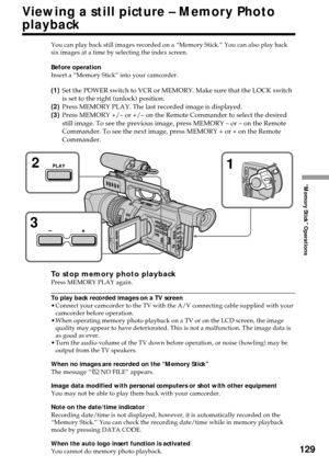 Page 129129
“Memory Stick” Operations
Viewing a still picture – Memory Photo
playback
You can play back still images recorded on a “Memory Stick.” You can also play back
six images at a time by selecting the index screen.
Before operation
Insert a “Memory Stick” into your camcorder.
(1)Set the POWER switch to VCR or MEMORY. Make sure that the LOCK switch
is set to the right (unlock) position.
(2)Press MEMORY PLAY. The last recorded image is displayed.
(3)Press MEMORY +/– or +/– on the Remote Commander to select...