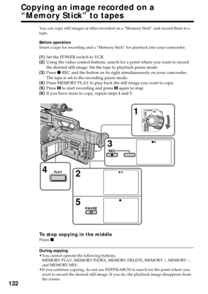 Page 132132
Copying an image recorded on a
“Memory Stick” to tapes
You can copy still images or titles recorded on a “Memory Stick” and record them to a
tape.
Before operation
Insert a tape for recording and a “Memory Stick” for playback into your camcorder.
(1)Set the POWER switch to VCR.
(2)Using the video control buttons, search for a point where you want to record
the desired still image. Set the tape to playback pause mode.
(3)Press z REC and the button on its right simultaneously on your camcorder.
The...