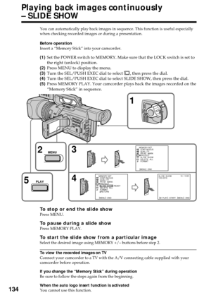 Page 134134
Playing back images continuously
– SLIDE SHOW
You can automatically play back images in sequence. This function is useful especially
when checking recorded images or during a presentation.
Before operation
Insert a “Memory Stick” into your camcorder.
(1)Set the POWER switch to MEMORY. Make sure that the LOCK switch is set to
the right (unlock) position.
(2)Press MENU to display the menu.
(3)Turn the SEL/PUSH EXEC dial to select 
, then press the dial.
(4)Turn the SEL/PUSH EXEC dial to select SLIDE...
