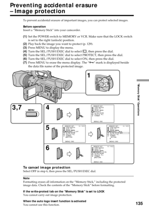 Page 135135
“Memory Stick” Operations
Preventing accidental erasure
– Image protection
To prevent accidental erasure of important images, you can protect selected images.
Before operation
Insert a “Memory Stick” into your camcorder.
(1)Set the POWER switch to MEMORY or VCR. Make sure that the LOCK switch
is set to the right (unlock) position.
(2)Play back the image you want to protect (p. 129).
(3)Press MENU to display the menu.
(4)Turn the SEL/PUSH EXEC dial to select 
, then press the dial.
(5)Turn the...