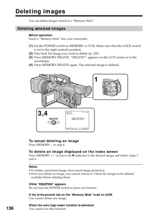Page 136136
Deleting images
You can delete images stored in a “Memory Stick.”
Deleting selected images
Before operation
Insert a “Memory Stick” into your camcorder.
(1)Set the POWER switch to MEMORY or VCR. Make sure that the LOCK switch
is set to the right (unlock) position.
(2)Play back the image you want to delete (p. 129).
(3)Press MEMORY DELETE. “DELETE?” appears on the LCD screen or in the
viewfinder.
(4)Press MEMORY DELETE again. The selected image is deleted.
To cancel deleting an imagePress MEMORY –  in...