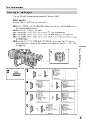 Page 137137
“Memory Stick” Operations
Deleting images
Deleting all the images
You can delete all the unprotected images in a “Memory Stick.”
Before operation
Insert a “Memory Stick” into your camcorder.
(1)Set the POWER switch to MEMORY. Make sure that the LOCK switch is set to
the right (unlock) position.
(2)Press MENU to display the menu.
(3)Turn the SEL/PUSH EXEC dial to select 
, then press the dial.
(4)Turn the SEL/PUSH EXEC dial to select DELETE ALL, then press the dial.
(5)Turn the SEL/PUSH EXEC dial to...