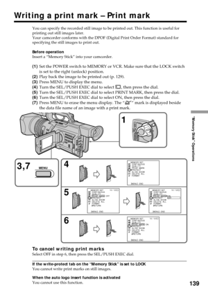 Page 139139
“Memory Stick” Operations
Writing a print mark – Print mark
You can specify the recorded still image to be printed out. This function is useful for
printing out still images later.
Your camcorder conforms with the DPOF (Digital Print Order Format) standard for
specifying the still images to print out.
Before operation
Insert a “Memory Stick” into your camcorder.
(1)Set the POWER switch to MEMORY or VCR. Make sure that the LOCK switch
is set to the right (unlock) position.
(2)Play back the image to be...