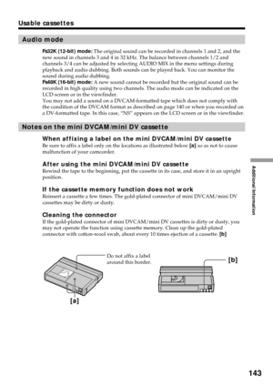 Page 143Additional Information
143
Usable cassettes
Audio mode
Fs32K (12-bit) mode: The original sound can be recorded in channels 1 and 2, and the
new sound in channels 3 and 4 in 32 kHz. The balance between channels 1/2 and
channels 3/4 can be adjusted by selecting AUDIO MIX in the menu settings during
playback and audio dubbing. Both sounds can be played back. You can monitor the
sound during audio dubbing.
Fs48K (16-bit) mode: A new sound cannot be recorded but the original sound can be
recorded in high...