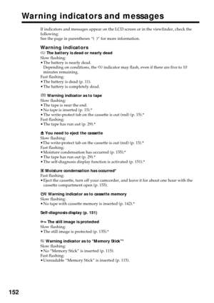 Page 152152
Warning indicators and messages
If indicators and messages appear on the LCD screen or in the viewfinder, check the
following:
See the page in parentheses “(  )” for more information.
Warning indicators
E The battery is dead or nearly dead
Slow flashing:
•The battery is nearly dead.
Depending on conditions, the E indicator may flash, even if there are five to 10
minutes remaining.
Fast flashing:
•The battery is dead (p. 11).
•The battery is completely dead.
 Warning indicator as to tape
Slow...