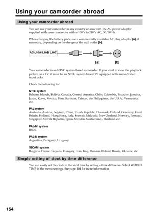 Page 154154
Using your camcorder abroad
Using your camcorder abroad
You can use your camcorder in any country or area with the AC power adaptor
supplied with your camcorder within 100 V to 240 V AC, 50/60 Hz.
When charging the battery pack, use a commercially available AC plug adaptor [a], if
necessary, depending on the design of the wall outlet [b].
Your camcorder is an NTSC system-based camcorder. If you want to view the playback
picture on a TV, it must be an NTSC system-based TV equipped with audio/video...