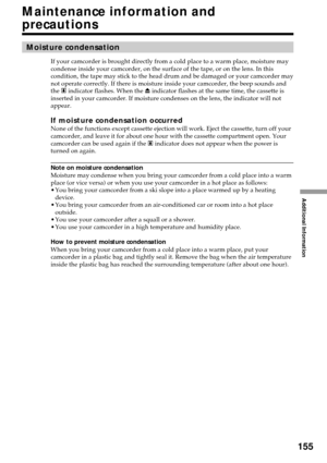 Page 155Additional Information
155
Maintenance information and
precautions
Moisture condensation
If your camcorder is brought directly from a cold place to a warm place, moisture may
condense inside your camcorder, on the surface of the tape, or on the lens. In this
condition, the tape may stick to the head drum and be damaged or your camcorder may
not operate correctly. If there is moisture inside your camcorder, the beep sounds and
the % indicator flashes. When the Z indicator flashes at the same time, the...