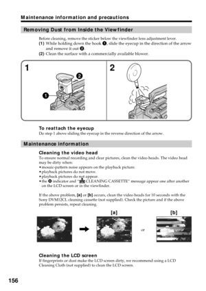 Page 156156
Maintenance information and precautions
Removing Dust from Inside the Viewfinder
Before cleaning, remove the sticker below the viewfinder lens adjustment lever.
(1)While holding down the hook 1, slide the eyecup in the direction of the arrow
and remove it out 2.
(2)Clean the surface with a commercially available blower.
To reattach the eyecupDo step 1 above sliding the eyecup in the reverse direction of the arrow.
Maintenance information
Cleaning the video headTo ensure normal recording and clear...