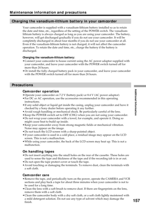 Page 157Additional Information
157
Maintenance information and precautions
Charging the vanadium-lithium battery in your camcorder
Your camcorder is supplied with a vanadium-lithium battery installed so as to retain
the date and time, etc., regardless of the setting of the POWER switch. The vanadium-
lithium battery is always charged as long as you are using your camcorder. The battery,
however, will get discharged gradually if you do not use your camcorder. It will be
completely discharged in about four months...