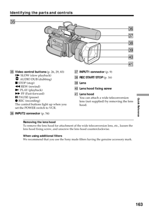 Page 163163
Quick Reference
REC
STOP PLAYREW FF PAUSE SLOWAUDIO DUBeh
eg
ej
ek
el
r;
ra
egVideo control buttons (p. 26, 29, 83)
C SLOW (slow playback)
 AUDIO DUB (dubbing)
x STOP (stop)
m REW (rewind)
N PLAY (playback)
M FF (Fast-forward)
X PAUSE (pause)
z REC (recording)
The control buttons light up when you
set the POWER switch to VCR.
ehINPUT2 connector (p. 54)ejINPUT1 connector (p. 9)
ekREC START/STOP (p. 16)
elLens
r;Lens hood fixing screw
raLens hood
You can attach a wide teleconversion
lens (not supplied)...