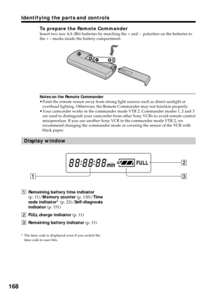 Page 168168
Identifying the parts and controls
To prepare the Remote CommanderInsert two size AA (R6) batteries by matching the + and –  polarities on the batteries to
the + – marks inside the battery compartment.
Notes on the Remote Commander
•Point the remote sensor away from strong light sources such as direct sunlight or
overhead lighting. Otherwise, the Remote Commander may not function properly.
•Your camcorder works in the commander mode VTR 2. Commander modes 1, 2 and 3
are used to distinguish your...