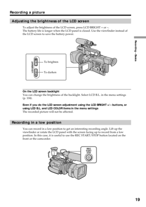 Page 19Recording – Basics
19
Recording a picture
Adjusting the brightness of the LCD screen
To adjust the brightness of the LCD screen, press LCD BRIGHT + or –.
The battery life is longer when the LCD panel is closed. Use the viewfinder instead of
the LCD screen to save the battery power.
On the LCD screen backlight
You can change the brightness of the backlight. Select LCD B.L. in the menu settings
(p. 104).
Even if you do the LCD screen adjustment using the LCD BRIGHT +/– buttons, or
using LCD B.L. and LCD...