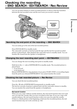 Page 25Recording – Basics
25
END SEARCH
EDITSEARCH
Checking the recording
– END SEARCH / EDITSEARCH / Rec Review
You can use these buttons to check recorded pictures or shoot so that the transition
between the last recorded scene and the next scene you record is smooth.
Searching the end point of the recording — END SEARCH
You can easily go to the end of the last recorded portion.
Press END SEARCH in standby mode.
The camcorder rewinds or fast-forwards the tape and the last five-second recorded
picture is...