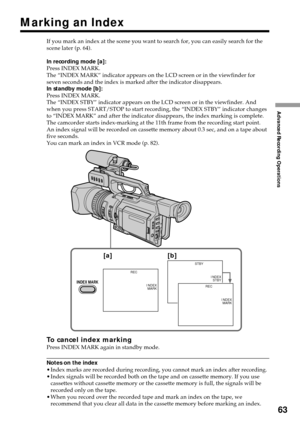 Page 6363
Advanced Recording Operations
Marking an Index
If you mark an index at the scene you want to search for, you can easily search for the
scene later (p. 64).
In recording mode [a]:
Press INDEX MARK.
The “INDEX MARK” indicator appears on the LCD screen or in the viewfinder for
seven seconds and the index is marked after the indicator disappears.
In standby mode [b]:
Press INDEX MARK.
The “INDEX STBY” indicator appears on the LCD screen or in the viewfinder. And
when you press START/STOP to start...