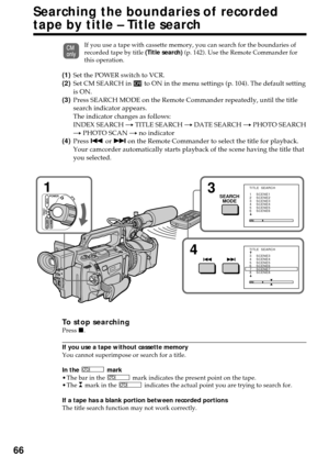 Page 6666
Searching the boundaries of recorded
tape by title – Title search
If you use a tape with cassette memory, you can search for the boundaries of
recorded tape by title (Title search) (p. 142). Use the Remote Commander for
this operation.
(1)Set the POWER switch to VCR.
(2)Set CM SEARCH in 
 to ON in the menu settings (p. 104). The default setting
is ON.
(3)Press SEARCH MODE on the Remote Commander repeatedly, until the title
search indicator appears.
The indicator changes as follows:
INDEX SEARCH t...